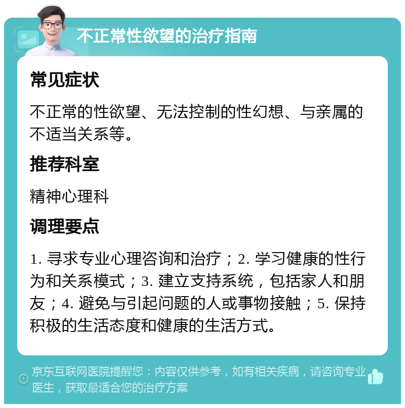 不正常性欲望的治疗指南 常见症状 不正常的性欲望、无法控制的性幻想、与亲属的不适当关系等。 推荐科室 精神心理科 调理要点 1. 寻求专业心理咨询和治疗；2. 学习健康的性行为和关系模式；3. 建立支持系统，包括家人和朋友；4. 避免与引起问题的人或事物接触；5. 保持积极的生活态度和健康的生活方式。