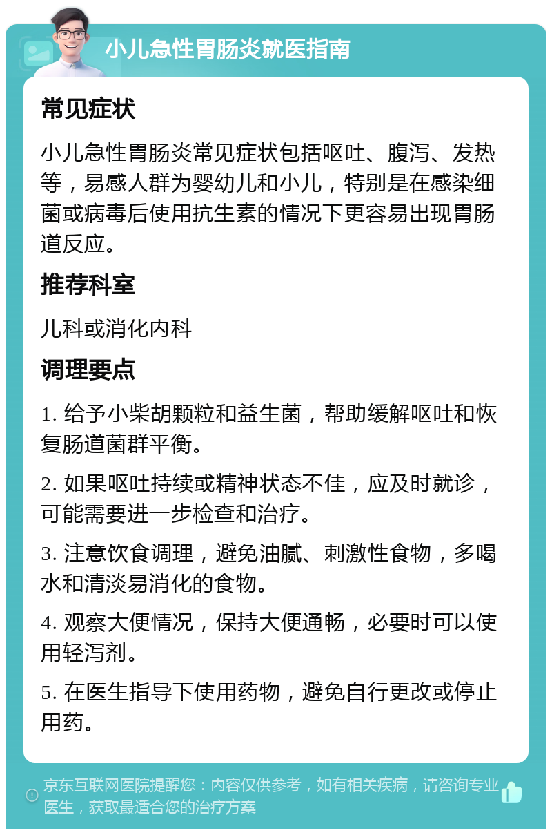 小儿急性胃肠炎就医指南 常见症状 小儿急性胃肠炎常见症状包括呕吐、腹泻、发热等，易感人群为婴幼儿和小儿，特别是在感染细菌或病毒后使用抗生素的情况下更容易出现胃肠道反应。 推荐科室 儿科或消化内科 调理要点 1. 给予小柴胡颗粒和益生菌，帮助缓解呕吐和恢复肠道菌群平衡。 2. 如果呕吐持续或精神状态不佳，应及时就诊，可能需要进一步检查和治疗。 3. 注意饮食调理，避免油腻、刺激性食物，多喝水和清淡易消化的食物。 4. 观察大便情况，保持大便通畅，必要时可以使用轻泻剂。 5. 在医生指导下使用药物，避免自行更改或停止用药。