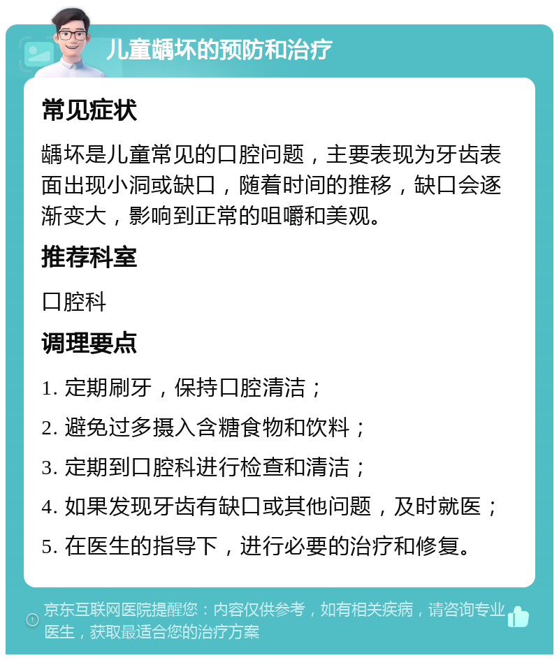 儿童龋坏的预防和治疗 常见症状 龋坏是儿童常见的口腔问题，主要表现为牙齿表面出现小洞或缺口，随着时间的推移，缺口会逐渐变大，影响到正常的咀嚼和美观。 推荐科室 口腔科 调理要点 1. 定期刷牙，保持口腔清洁； 2. 避免过多摄入含糖食物和饮料； 3. 定期到口腔科进行检查和清洁； 4. 如果发现牙齿有缺口或其他问题，及时就医； 5. 在医生的指导下，进行必要的治疗和修复。