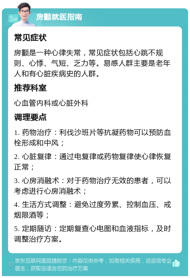 房颤就医指南 常见症状 房颤是一种心律失常，常见症状包括心跳不规则、心悸、气短、乏力等。易感人群主要是老年人和有心脏疾病史的人群。 推荐科室 心血管内科或心脏外科 调理要点 1. 药物治疗：利伐沙班片等抗凝药物可以预防血栓形成和中风； 2. 心脏复律：通过电复律或药物复律使心律恢复正常； 3. 心房消融术：对于药物治疗无效的患者，可以考虑进行心房消融术； 4. 生活方式调整：避免过度劳累、控制血压、戒烟限酒等； 5. 定期随访：定期复查心电图和血液指标，及时调整治疗方案。