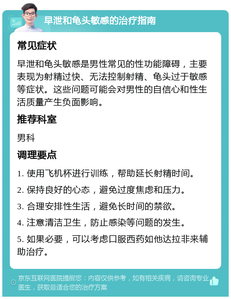 早泄和龟头敏感的治疗指南 常见症状 早泄和龟头敏感是男性常见的性功能障碍，主要表现为射精过快、无法控制射精、龟头过于敏感等症状。这些问题可能会对男性的自信心和性生活质量产生负面影响。 推荐科室 男科 调理要点 1. 使用飞机杯进行训练，帮助延长射精时间。 2. 保持良好的心态，避免过度焦虑和压力。 3. 合理安排性生活，避免长时间的禁欲。 4. 注意清洁卫生，防止感染等问题的发生。 5. 如果必要，可以考虑口服西药如他达拉非来辅助治疗。