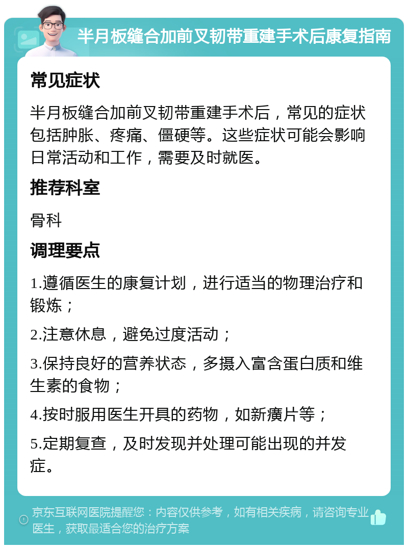 半月板缝合加前叉韧带重建手术后康复指南 常见症状 半月板缝合加前叉韧带重建手术后，常见的症状包括肿胀、疼痛、僵硬等。这些症状可能会影响日常活动和工作，需要及时就医。 推荐科室 骨科 调理要点 1.遵循医生的康复计划，进行适当的物理治疗和锻炼； 2.注意休息，避免过度活动； 3.保持良好的营养状态，多摄入富含蛋白质和维生素的食物； 4.按时服用医生开具的药物，如新癀片等； 5.定期复查，及时发现并处理可能出现的并发症。