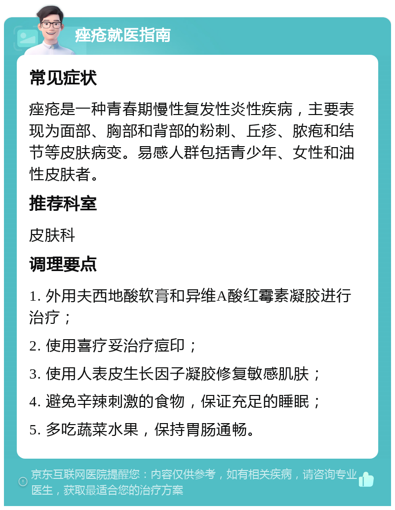 痤疮就医指南 常见症状 痤疮是一种青春期慢性复发性炎性疾病，主要表现为面部、胸部和背部的粉刺、丘疹、脓疱和结节等皮肤病变。易感人群包括青少年、女性和油性皮肤者。 推荐科室 皮肤科 调理要点 1. 外用夫西地酸软膏和异维A酸红霉素凝胶进行治疗； 2. 使用喜疗妥治疗痘印； 3. 使用人表皮生长因子凝胶修复敏感肌肤； 4. 避免辛辣刺激的食物，保证充足的睡眠； 5. 多吃蔬菜水果，保持胃肠通畅。