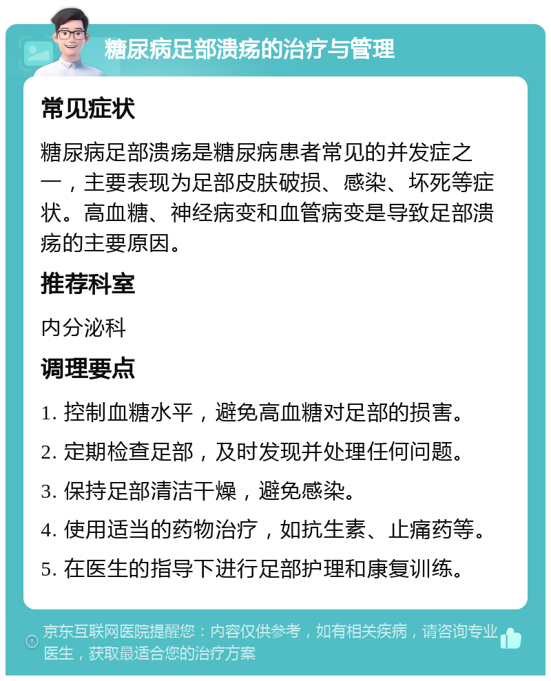 糖尿病足部溃疡的治疗与管理 常见症状 糖尿病足部溃疡是糖尿病患者常见的并发症之一，主要表现为足部皮肤破损、感染、坏死等症状。高血糖、神经病变和血管病变是导致足部溃疡的主要原因。 推荐科室 内分泌科 调理要点 1. 控制血糖水平，避免高血糖对足部的损害。 2. 定期检查足部，及时发现并处理任何问题。 3. 保持足部清洁干燥，避免感染。 4. 使用适当的药物治疗，如抗生素、止痛药等。 5. 在医生的指导下进行足部护理和康复训练。