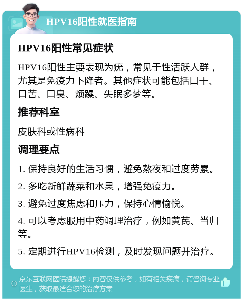 HPV16阳性就医指南 HPV16阳性常见症状 HPV16阳性主要表现为疣，常见于性活跃人群，尤其是免疫力下降者。其他症状可能包括口干、口苦、口臭、烦躁、失眠多梦等。 推荐科室 皮肤科或性病科 调理要点 1. 保持良好的生活习惯，避免熬夜和过度劳累。 2. 多吃新鲜蔬菜和水果，增强免疫力。 3. 避免过度焦虑和压力，保持心情愉悦。 4. 可以考虑服用中药调理治疗，例如黄芪、当归等。 5. 定期进行HPV16检测，及时发现问题并治疗。