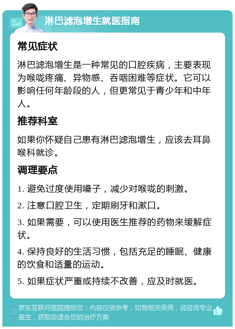 淋巴滤泡增生就医指南 常见症状 淋巴滤泡增生是一种常见的口腔疾病，主要表现为喉咙疼痛、异物感、吞咽困难等症状。它可以影响任何年龄段的人，但更常见于青少年和中年人。 推荐科室 如果你怀疑自己患有淋巴滤泡增生，应该去耳鼻喉科就诊。 调理要点 1. 避免过度使用嗓子，减少对喉咙的刺激。 2. 注意口腔卫生，定期刷牙和漱口。 3. 如果需要，可以使用医生推荐的药物来缓解症状。 4. 保持良好的生活习惯，包括充足的睡眠、健康的饮食和适量的运动。 5. 如果症状严重或持续不改善，应及时就医。