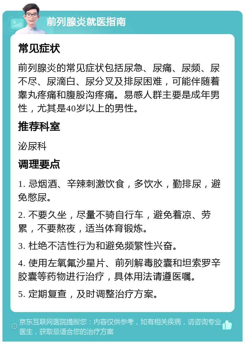 前列腺炎就医指南 常见症状 前列腺炎的常见症状包括尿急、尿痛、尿频、尿不尽、尿滴白、尿分叉及排尿困难，可能伴随着睾丸疼痛和腹股沟疼痛。易感人群主要是成年男性，尤其是40岁以上的男性。 推荐科室 泌尿科 调理要点 1. 忌烟酒、辛辣刺激饮食，多饮水，勤排尿，避免憋尿。 2. 不要久坐，尽量不骑自行车，避免着凉、劳累，不要熬夜，适当体育锻炼。 3. 杜绝不洁性行为和避免频繁性兴奋。 4. 使用左氧氟沙星片、前列解毒胶囊和坦索罗辛胶囊等药物进行治疗，具体用法请遵医嘱。 5. 定期复查，及时调整治疗方案。