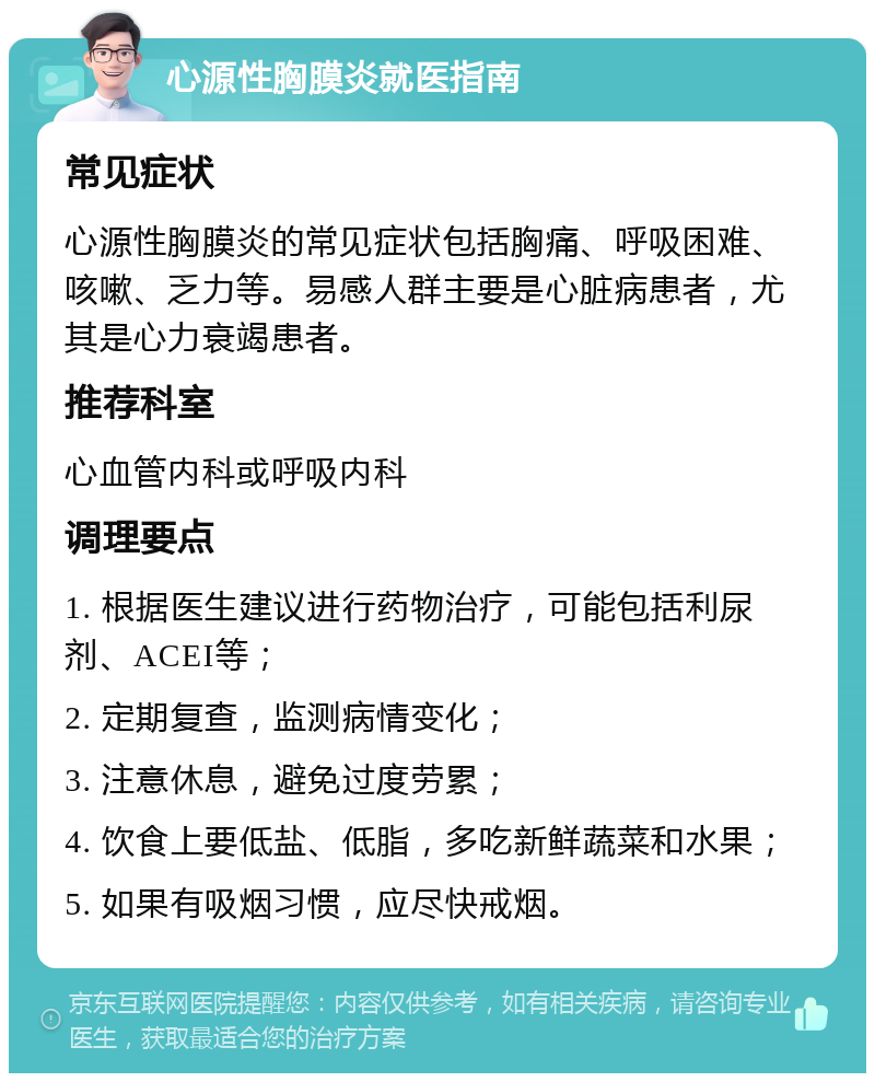 心源性胸膜炎就医指南 常见症状 心源性胸膜炎的常见症状包括胸痛、呼吸困难、咳嗽、乏力等。易感人群主要是心脏病患者，尤其是心力衰竭患者。 推荐科室 心血管内科或呼吸内科 调理要点 1. 根据医生建议进行药物治疗，可能包括利尿剂、ACEI等； 2. 定期复查，监测病情变化； 3. 注意休息，避免过度劳累； 4. 饮食上要低盐、低脂，多吃新鲜蔬菜和水果； 5. 如果有吸烟习惯，应尽快戒烟。