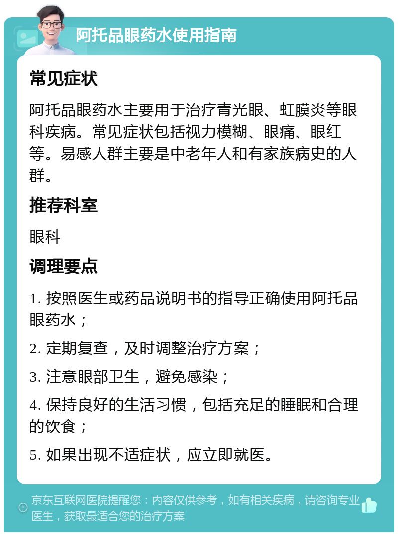 阿托品眼药水使用指南 常见症状 阿托品眼药水主要用于治疗青光眼、虹膜炎等眼科疾病。常见症状包括视力模糊、眼痛、眼红等。易感人群主要是中老年人和有家族病史的人群。 推荐科室 眼科 调理要点 1. 按照医生或药品说明书的指导正确使用阿托品眼药水； 2. 定期复查，及时调整治疗方案； 3. 注意眼部卫生，避免感染； 4. 保持良好的生活习惯，包括充足的睡眠和合理的饮食； 5. 如果出现不适症状，应立即就医。