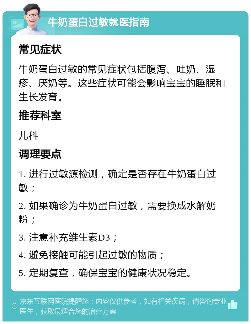 牛奶蛋白过敏就医指南 常见症状 牛奶蛋白过敏的常见症状包括腹泻、吐奶、湿疹、厌奶等。这些症状可能会影响宝宝的睡眠和生长发育。 推荐科室 儿科 调理要点 1. 进行过敏源检测，确定是否存在牛奶蛋白过敏； 2. 如果确诊为牛奶蛋白过敏，需要换成水解奶粉； 3. 注意补充维生素D3； 4. 避免接触可能引起过敏的物质； 5. 定期复查，确保宝宝的健康状况稳定。