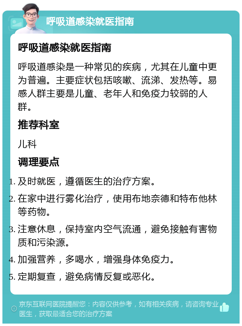 呼吸道感染就医指南 呼吸道感染就医指南 呼吸道感染是一种常见的疾病，尤其在儿童中更为普遍。主要症状包括咳嗽、流涕、发热等。易感人群主要是儿童、老年人和免疫力较弱的人群。 推荐科室 儿科 调理要点 及时就医，遵循医生的治疗方案。 在家中进行雾化治疗，使用布地奈德和特布他林等药物。 注意休息，保持室内空气流通，避免接触有害物质和污染源。 加强营养，多喝水，增强身体免疫力。 定期复查，避免病情反复或恶化。