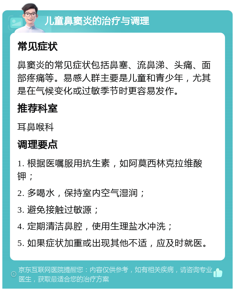 儿童鼻窦炎的治疗与调理 常见症状 鼻窦炎的常见症状包括鼻塞、流鼻涕、头痛、面部疼痛等。易感人群主要是儿童和青少年，尤其是在气候变化或过敏季节时更容易发作。 推荐科室 耳鼻喉科 调理要点 1. 根据医嘱服用抗生素，如阿莫西林克拉维酸钾； 2. 多喝水，保持室内空气湿润； 3. 避免接触过敏源； 4. 定期清洁鼻腔，使用生理盐水冲洗； 5. 如果症状加重或出现其他不适，应及时就医。