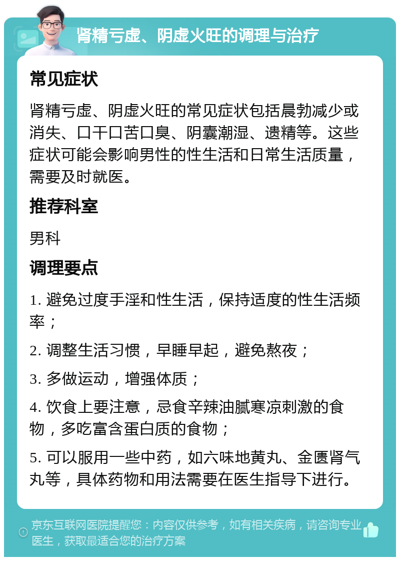 肾精亏虚、阴虚火旺的调理与治疗 常见症状 肾精亏虚、阴虚火旺的常见症状包括晨勃减少或消失、口干口苦口臭、阴囊潮湿、遗精等。这些症状可能会影响男性的性生活和日常生活质量，需要及时就医。 推荐科室 男科 调理要点 1. 避免过度手淫和性生活，保持适度的性生活频率； 2. 调整生活习惯，早睡早起，避免熬夜； 3. 多做运动，增强体质； 4. 饮食上要注意，忌食辛辣油腻寒凉刺激的食物，多吃富含蛋白质的食物； 5. 可以服用一些中药，如六味地黄丸、金匮肾气丸等，具体药物和用法需要在医生指导下进行。