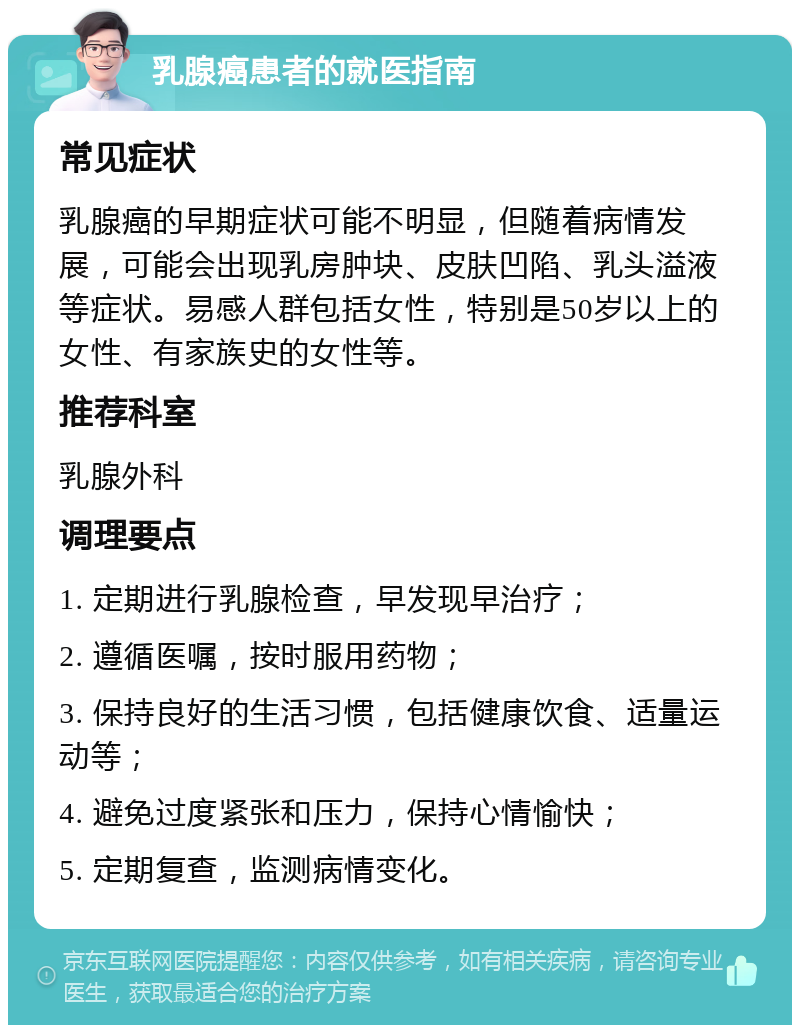 乳腺癌患者的就医指南 常见症状 乳腺癌的早期症状可能不明显，但随着病情发展，可能会出现乳房肿块、皮肤凹陷、乳头溢液等症状。易感人群包括女性，特别是50岁以上的女性、有家族史的女性等。 推荐科室 乳腺外科 调理要点 1. 定期进行乳腺检查，早发现早治疗； 2. 遵循医嘱，按时服用药物； 3. 保持良好的生活习惯，包括健康饮食、适量运动等； 4. 避免过度紧张和压力，保持心情愉快； 5. 定期复查，监测病情变化。