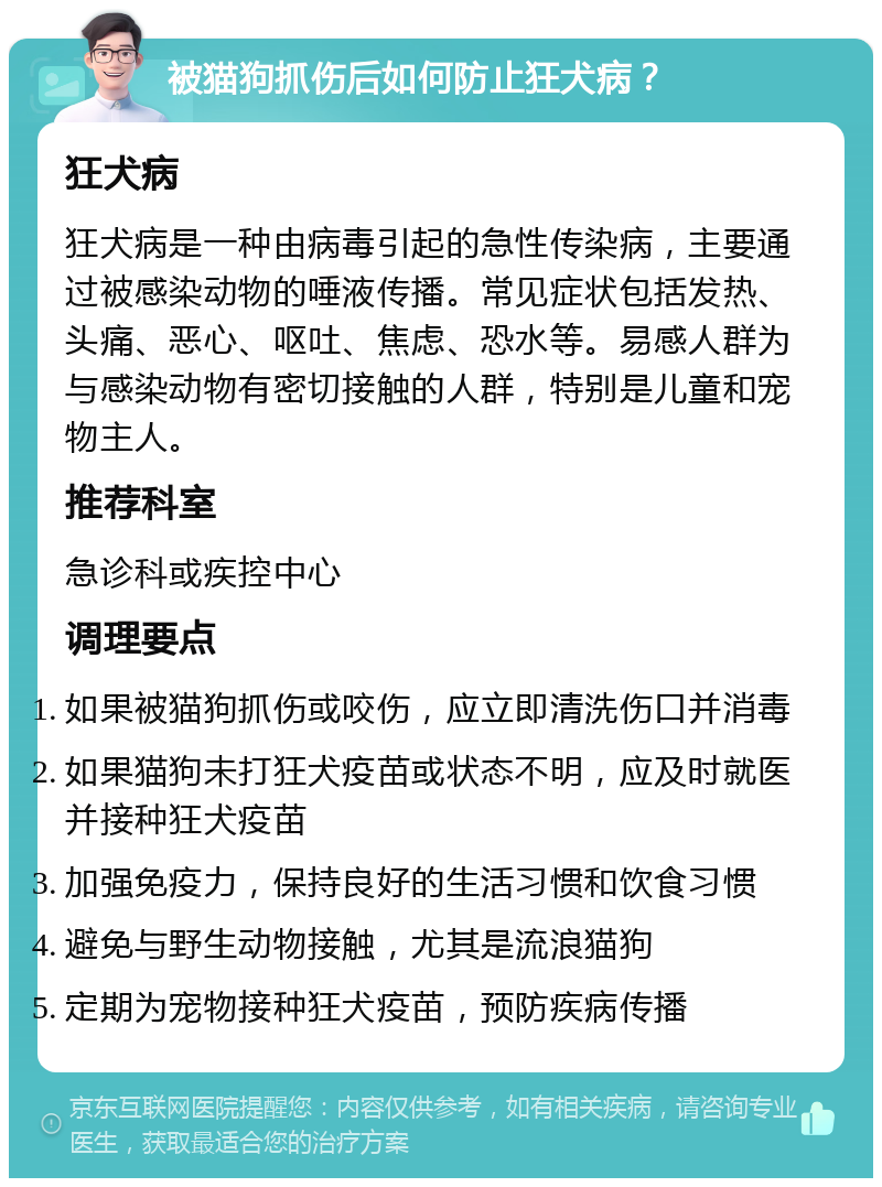 被猫狗抓伤后如何防止狂犬病？ 狂犬病 狂犬病是一种由病毒引起的急性传染病，主要通过被感染动物的唾液传播。常见症状包括发热、头痛、恶心、呕吐、焦虑、恐水等。易感人群为与感染动物有密切接触的人群，特别是儿童和宠物主人。 推荐科室 急诊科或疾控中心 调理要点 如果被猫狗抓伤或咬伤，应立即清洗伤口并消毒 如果猫狗未打狂犬疫苗或状态不明，应及时就医并接种狂犬疫苗 加强免疫力，保持良好的生活习惯和饮食习惯 避免与野生动物接触，尤其是流浪猫狗 定期为宠物接种狂犬疫苗，预防疾病传播