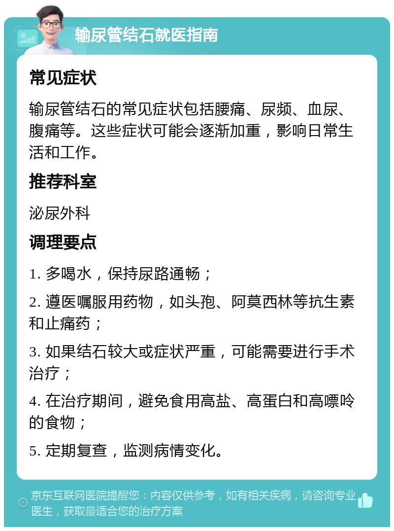 输尿管结石就医指南 常见症状 输尿管结石的常见症状包括腰痛、尿频、血尿、腹痛等。这些症状可能会逐渐加重，影响日常生活和工作。 推荐科室 泌尿外科 调理要点 1. 多喝水，保持尿路通畅； 2. 遵医嘱服用药物，如头孢、阿莫西林等抗生素和止痛药； 3. 如果结石较大或症状严重，可能需要进行手术治疗； 4. 在治疗期间，避免食用高盐、高蛋白和高嘌呤的食物； 5. 定期复查，监测病情变化。