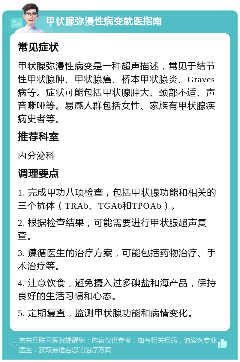 甲状腺弥漫性病变就医指南 常见症状 甲状腺弥漫性病变是一种超声描述，常见于结节性甲状腺肿、甲状腺癌、桥本甲状腺炎、Graves病等。症状可能包括甲状腺肿大、颈部不适、声音嘶哑等。易感人群包括女性、家族有甲状腺疾病史者等。 推荐科室 内分泌科 调理要点 1. 完成甲功八项检查，包括甲状腺功能和相关的三个抗体（TRAb、TGAb和TPOAb）。 2. 根据检查结果，可能需要进行甲状腺超声复查。 3. 遵循医生的治疗方案，可能包括药物治疗、手术治疗等。 4. 注意饮食，避免摄入过多碘盐和海产品，保持良好的生活习惯和心态。 5. 定期复查，监测甲状腺功能和病情变化。