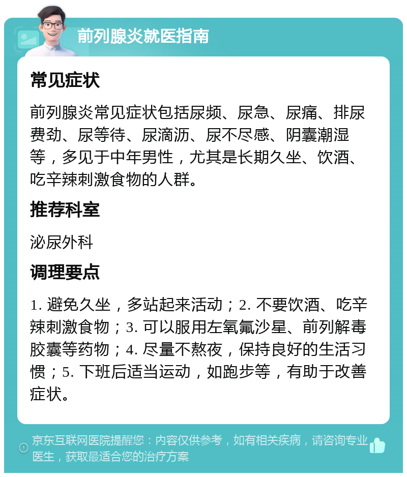 前列腺炎就医指南 常见症状 前列腺炎常见症状包括尿频、尿急、尿痛、排尿费劲、尿等待、尿滴沥、尿不尽感、阴囊潮湿等，多见于中年男性，尤其是长期久坐、饮酒、吃辛辣刺激食物的人群。 推荐科室 泌尿外科 调理要点 1. 避免久坐，多站起来活动；2. 不要饮酒、吃辛辣刺激食物；3. 可以服用左氧氟沙星、前列解毒胶囊等药物；4. 尽量不熬夜，保持良好的生活习惯；5. 下班后适当运动，如跑步等，有助于改善症状。