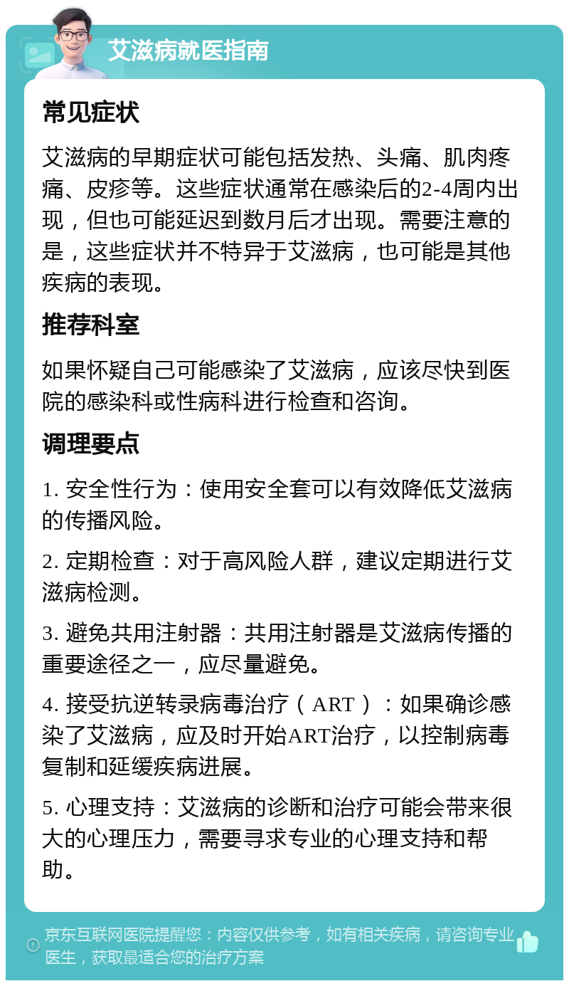 艾滋病就医指南 常见症状 艾滋病的早期症状可能包括发热、头痛、肌肉疼痛、皮疹等。这些症状通常在感染后的2-4周内出现，但也可能延迟到数月后才出现。需要注意的是，这些症状并不特异于艾滋病，也可能是其他疾病的表现。 推荐科室 如果怀疑自己可能感染了艾滋病，应该尽快到医院的感染科或性病科进行检查和咨询。 调理要点 1. 安全性行为：使用安全套可以有效降低艾滋病的传播风险。 2. 定期检查：对于高风险人群，建议定期进行艾滋病检测。 3. 避免共用注射器：共用注射器是艾滋病传播的重要途径之一，应尽量避免。 4. 接受抗逆转录病毒治疗（ART）：如果确诊感染了艾滋病，应及时开始ART治疗，以控制病毒复制和延缓疾病进展。 5. 心理支持：艾滋病的诊断和治疗可能会带来很大的心理压力，需要寻求专业的心理支持和帮助。