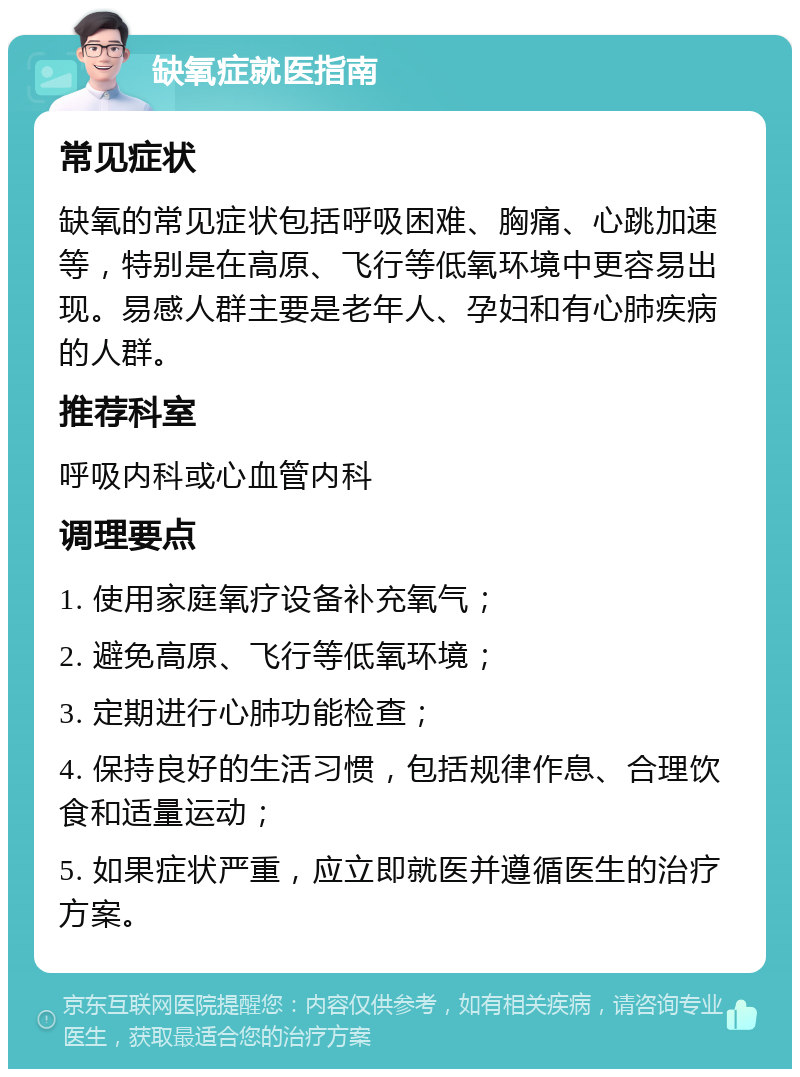 缺氧症就医指南 常见症状 缺氧的常见症状包括呼吸困难、胸痛、心跳加速等，特别是在高原、飞行等低氧环境中更容易出现。易感人群主要是老年人、孕妇和有心肺疾病的人群。 推荐科室 呼吸内科或心血管内科 调理要点 1. 使用家庭氧疗设备补充氧气； 2. 避免高原、飞行等低氧环境； 3. 定期进行心肺功能检查； 4. 保持良好的生活习惯，包括规律作息、合理饮食和适量运动； 5. 如果症状严重，应立即就医并遵循医生的治疗方案。