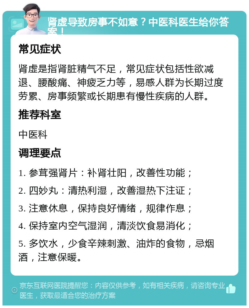 肾虚导致房事不如意？中医科医生给你答案！ 常见症状 肾虚是指肾脏精气不足，常见症状包括性欲减退、腰酸痛、神疲乏力等，易感人群为长期过度劳累、房事频繁或长期患有慢性疾病的人群。 推荐科室 中医科 调理要点 1. 参茸强肾片：补肾壮阳，改善性功能； 2. 四妙丸：清热利湿，改善湿热下注证； 3. 注意休息，保持良好情绪，规律作息； 4. 保持室内空气湿润，清淡饮食易消化； 5. 多饮水，少食辛辣刺激、油炸的食物，忌烟酒，注意保暖。