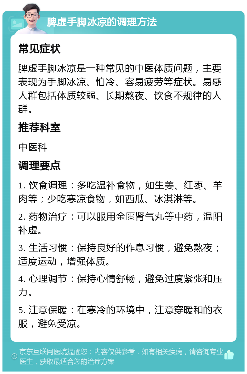 脾虚手脚冰凉的调理方法 常见症状 脾虚手脚冰凉是一种常见的中医体质问题，主要表现为手脚冰凉、怕冷、容易疲劳等症状。易感人群包括体质较弱、长期熬夜、饮食不规律的人群。 推荐科室 中医科 调理要点 1. 饮食调理：多吃温补食物，如生姜、红枣、羊肉等；少吃寒凉食物，如西瓜、冰淇淋等。 2. 药物治疗：可以服用金匮肾气丸等中药，温阳补虚。 3. 生活习惯：保持良好的作息习惯，避免熬夜；适度运动，增强体质。 4. 心理调节：保持心情舒畅，避免过度紧张和压力。 5. 注意保暖：在寒冷的环境中，注意穿暖和的衣服，避免受凉。