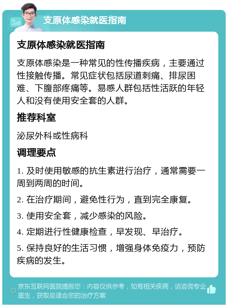 支原体感染就医指南 支原体感染就医指南 支原体感染是一种常见的性传播疾病，主要通过性接触传播。常见症状包括尿道刺痛、排尿困难、下腹部疼痛等。易感人群包括性活跃的年轻人和没有使用安全套的人群。 推荐科室 泌尿外科或性病科 调理要点 1. 及时使用敏感的抗生素进行治疗，通常需要一周到两周的时间。 2. 在治疗期间，避免性行为，直到完全康复。 3. 使用安全套，减少感染的风险。 4. 定期进行性健康检查，早发现、早治疗。 5. 保持良好的生活习惯，增强身体免疫力，预防疾病的发生。