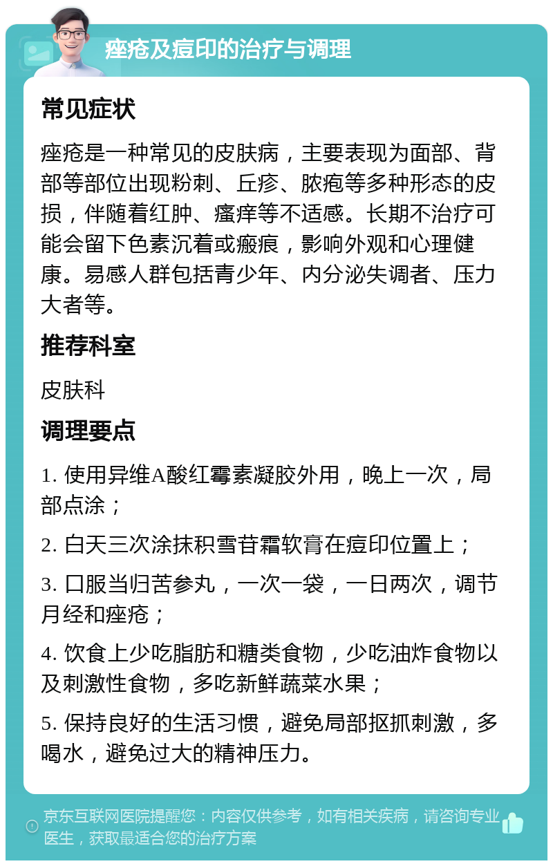 痤疮及痘印的治疗与调理 常见症状 痤疮是一种常见的皮肤病，主要表现为面部、背部等部位出现粉刺、丘疹、脓疱等多种形态的皮损，伴随着红肿、瘙痒等不适感。长期不治疗可能会留下色素沉着或瘢痕，影响外观和心理健康。易感人群包括青少年、内分泌失调者、压力大者等。 推荐科室 皮肤科 调理要点 1. 使用异维A酸红霉素凝胶外用，晚上一次，局部点涂； 2. 白天三次涂抹积雪苷霜软膏在痘印位置上； 3. 口服当归苦参丸，一次一袋，一日两次，调节月经和痤疮； 4. 饮食上少吃脂肪和糖类食物，少吃油炸食物以及刺激性食物，多吃新鲜蔬菜水果； 5. 保持良好的生活习惯，避免局部抠抓刺激，多喝水，避免过大的精神压力。