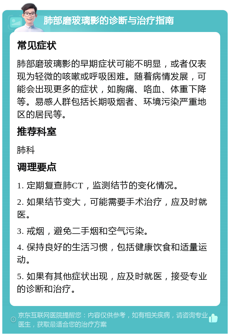 肺部磨玻璃影的诊断与治疗指南 常见症状 肺部磨玻璃影的早期症状可能不明显，或者仅表现为轻微的咳嗽或呼吸困难。随着病情发展，可能会出现更多的症状，如胸痛、咯血、体重下降等。易感人群包括长期吸烟者、环境污染严重地区的居民等。 推荐科室 肺科 调理要点 1. 定期复查肺CT，监测结节的变化情况。 2. 如果结节变大，可能需要手术治疗，应及时就医。 3. 戒烟，避免二手烟和空气污染。 4. 保持良好的生活习惯，包括健康饮食和适量运动。 5. 如果有其他症状出现，应及时就医，接受专业的诊断和治疗。