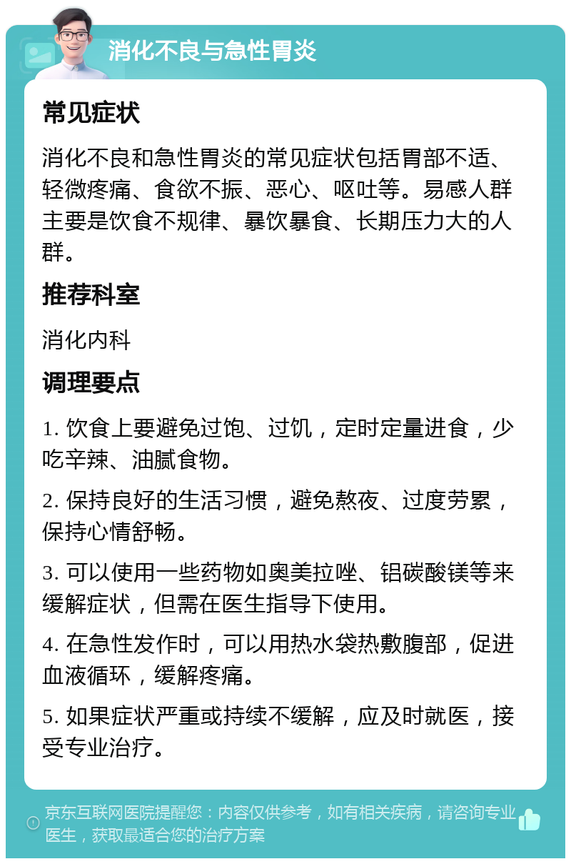 消化不良与急性胃炎 常见症状 消化不良和急性胃炎的常见症状包括胃部不适、轻微疼痛、食欲不振、恶心、呕吐等。易感人群主要是饮食不规律、暴饮暴食、长期压力大的人群。 推荐科室 消化内科 调理要点 1. 饮食上要避免过饱、过饥，定时定量进食，少吃辛辣、油腻食物。 2. 保持良好的生活习惯，避免熬夜、过度劳累，保持心情舒畅。 3. 可以使用一些药物如奥美拉唑、铝碳酸镁等来缓解症状，但需在医生指导下使用。 4. 在急性发作时，可以用热水袋热敷腹部，促进血液循环，缓解疼痛。 5. 如果症状严重或持续不缓解，应及时就医，接受专业治疗。