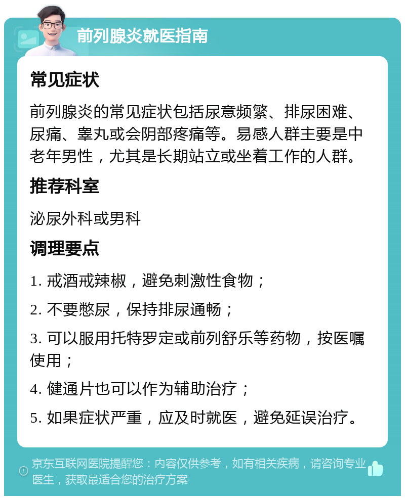 前列腺炎就医指南 常见症状 前列腺炎的常见症状包括尿意频繁、排尿困难、尿痛、睾丸或会阴部疼痛等。易感人群主要是中老年男性，尤其是长期站立或坐着工作的人群。 推荐科室 泌尿外科或男科 调理要点 1. 戒酒戒辣椒，避免刺激性食物； 2. 不要憋尿，保持排尿通畅； 3. 可以服用托特罗定或前列舒乐等药物，按医嘱使用； 4. 健通片也可以作为辅助治疗； 5. 如果症状严重，应及时就医，避免延误治疗。