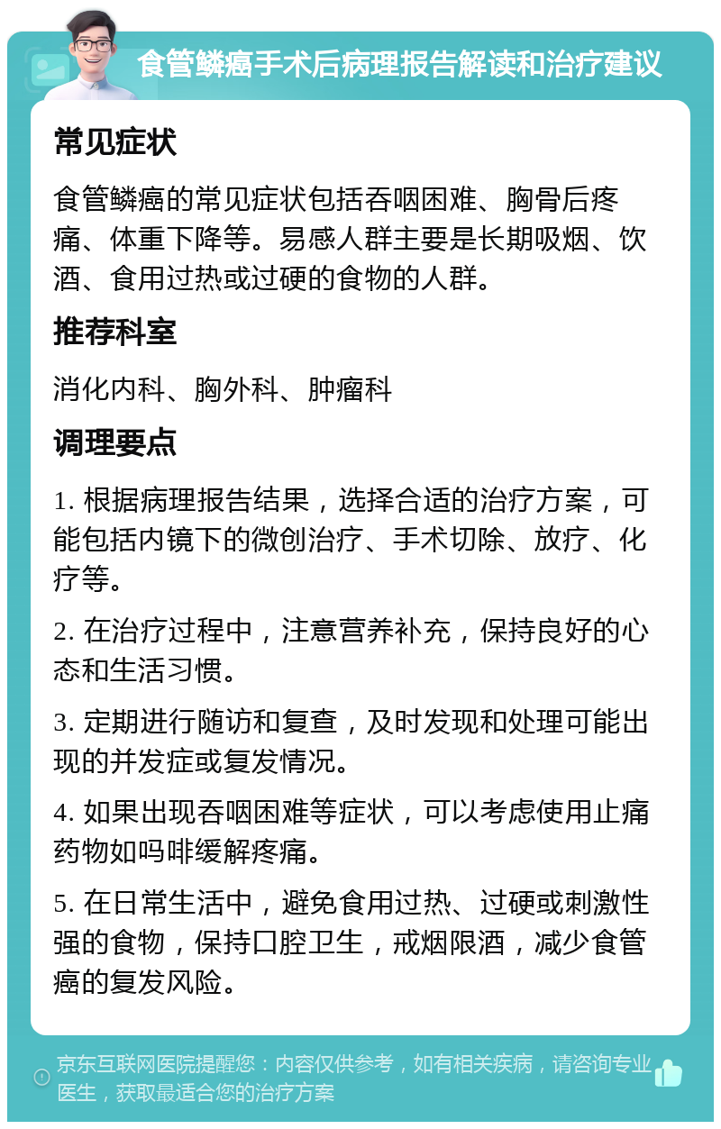 食管鳞癌手术后病理报告解读和治疗建议 常见症状 食管鳞癌的常见症状包括吞咽困难、胸骨后疼痛、体重下降等。易感人群主要是长期吸烟、饮酒、食用过热或过硬的食物的人群。 推荐科室 消化内科、胸外科、肿瘤科 调理要点 1. 根据病理报告结果，选择合适的治疗方案，可能包括内镜下的微创治疗、手术切除、放疗、化疗等。 2. 在治疗过程中，注意营养补充，保持良好的心态和生活习惯。 3. 定期进行随访和复查，及时发现和处理可能出现的并发症或复发情况。 4. 如果出现吞咽困难等症状，可以考虑使用止痛药物如吗啡缓解疼痛。 5. 在日常生活中，避免食用过热、过硬或刺激性强的食物，保持口腔卫生，戒烟限酒，减少食管癌的复发风险。