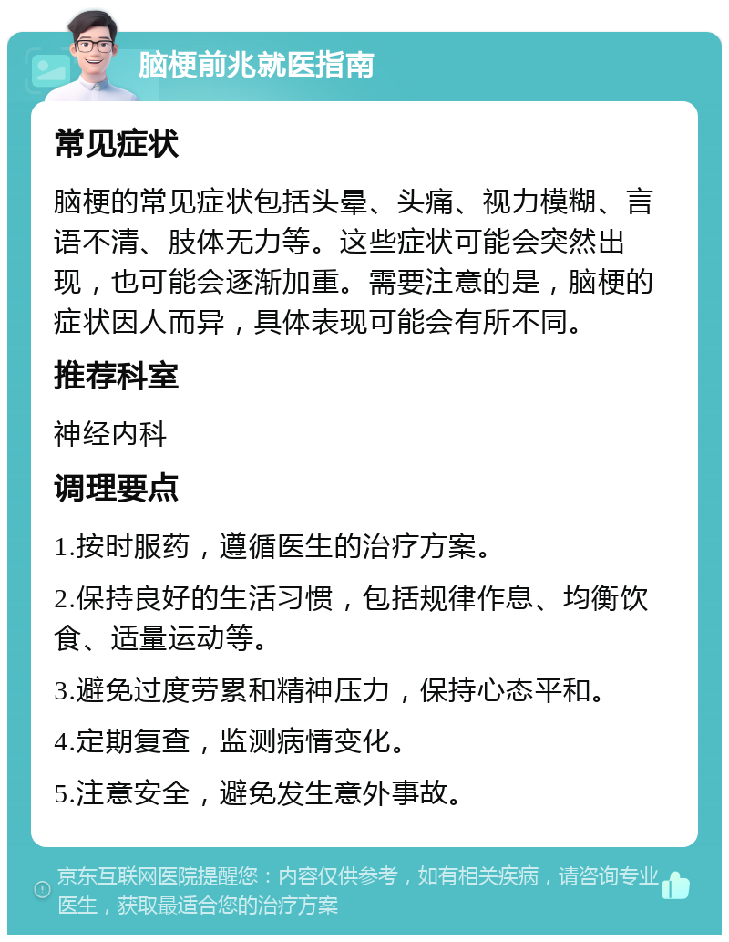 脑梗前兆就医指南 常见症状 脑梗的常见症状包括头晕、头痛、视力模糊、言语不清、肢体无力等。这些症状可能会突然出现，也可能会逐渐加重。需要注意的是，脑梗的症状因人而异，具体表现可能会有所不同。 推荐科室 神经内科 调理要点 1.按时服药，遵循医生的治疗方案。 2.保持良好的生活习惯，包括规律作息、均衡饮食、适量运动等。 3.避免过度劳累和精神压力，保持心态平和。 4.定期复查，监测病情变化。 5.注意安全，避免发生意外事故。