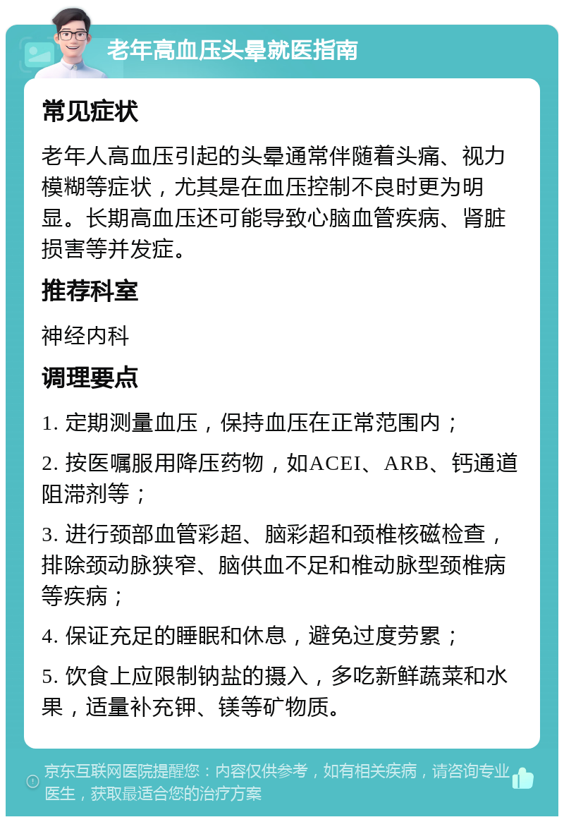 老年高血压头晕就医指南 常见症状 老年人高血压引起的头晕通常伴随着头痛、视力模糊等症状，尤其是在血压控制不良时更为明显。长期高血压还可能导致心脑血管疾病、肾脏损害等并发症。 推荐科室 神经内科 调理要点 1. 定期测量血压，保持血压在正常范围内； 2. 按医嘱服用降压药物，如ACEI、ARB、钙通道阻滞剂等； 3. 进行颈部血管彩超、脑彩超和颈椎核磁检查，排除颈动脉狭窄、脑供血不足和椎动脉型颈椎病等疾病； 4. 保证充足的睡眠和休息，避免过度劳累； 5. 饮食上应限制钠盐的摄入，多吃新鲜蔬菜和水果，适量补充钾、镁等矿物质。