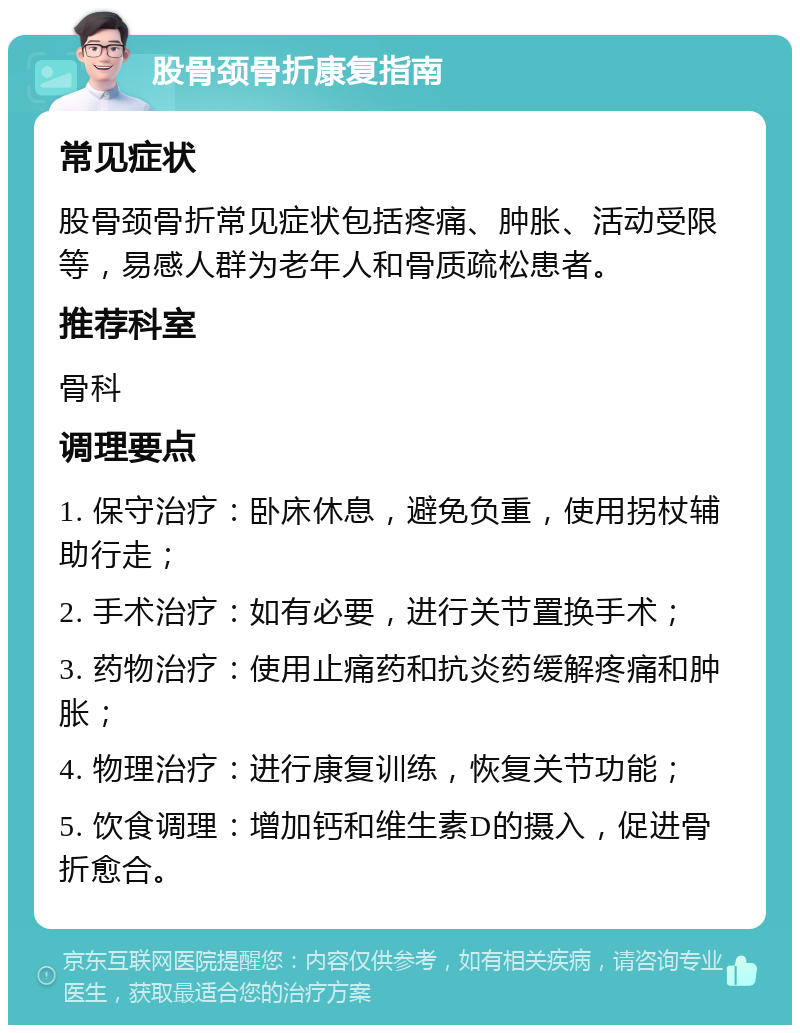 股骨颈骨折康复指南 常见症状 股骨颈骨折常见症状包括疼痛、肿胀、活动受限等，易感人群为老年人和骨质疏松患者。 推荐科室 骨科 调理要点 1. 保守治疗：卧床休息，避免负重，使用拐杖辅助行走； 2. 手术治疗：如有必要，进行关节置换手术； 3. 药物治疗：使用止痛药和抗炎药缓解疼痛和肿胀； 4. 物理治疗：进行康复训练，恢复关节功能； 5. 饮食调理：增加钙和维生素D的摄入，促进骨折愈合。