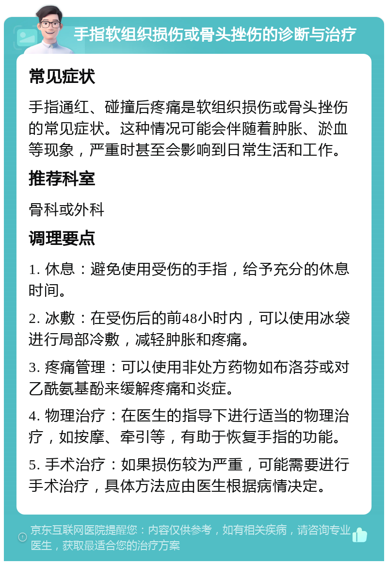 手指软组织损伤或骨头挫伤的诊断与治疗 常见症状 手指通红、碰撞后疼痛是软组织损伤或骨头挫伤的常见症状。这种情况可能会伴随着肿胀、淤血等现象，严重时甚至会影响到日常生活和工作。 推荐科室 骨科或外科 调理要点 1. 休息：避免使用受伤的手指，给予充分的休息时间。 2. 冰敷：在受伤后的前48小时内，可以使用冰袋进行局部冷敷，减轻肿胀和疼痛。 3. 疼痛管理：可以使用非处方药物如布洛芬或对乙酰氨基酚来缓解疼痛和炎症。 4. 物理治疗：在医生的指导下进行适当的物理治疗，如按摩、牵引等，有助于恢复手指的功能。 5. 手术治疗：如果损伤较为严重，可能需要进行手术治疗，具体方法应由医生根据病情决定。