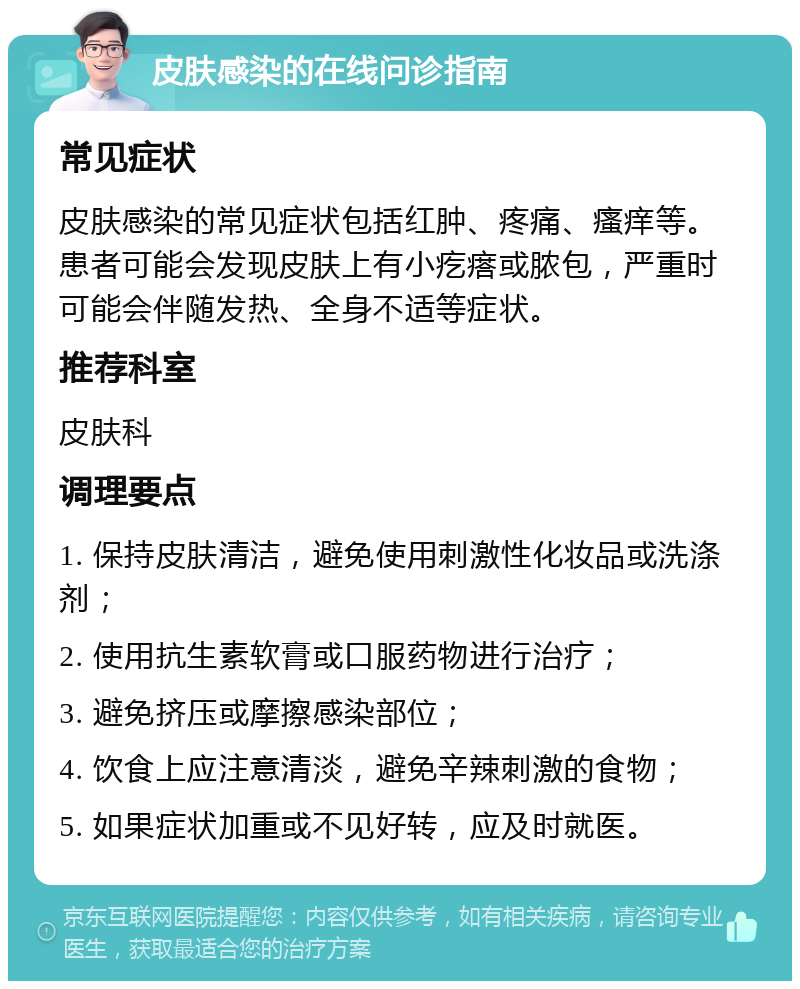 皮肤感染的在线问诊指南 常见症状 皮肤感染的常见症状包括红肿、疼痛、瘙痒等。患者可能会发现皮肤上有小疙瘩或脓包，严重时可能会伴随发热、全身不适等症状。 推荐科室 皮肤科 调理要点 1. 保持皮肤清洁，避免使用刺激性化妆品或洗涤剂； 2. 使用抗生素软膏或口服药物进行治疗； 3. 避免挤压或摩擦感染部位； 4. 饮食上应注意清淡，避免辛辣刺激的食物； 5. 如果症状加重或不见好转，应及时就医。