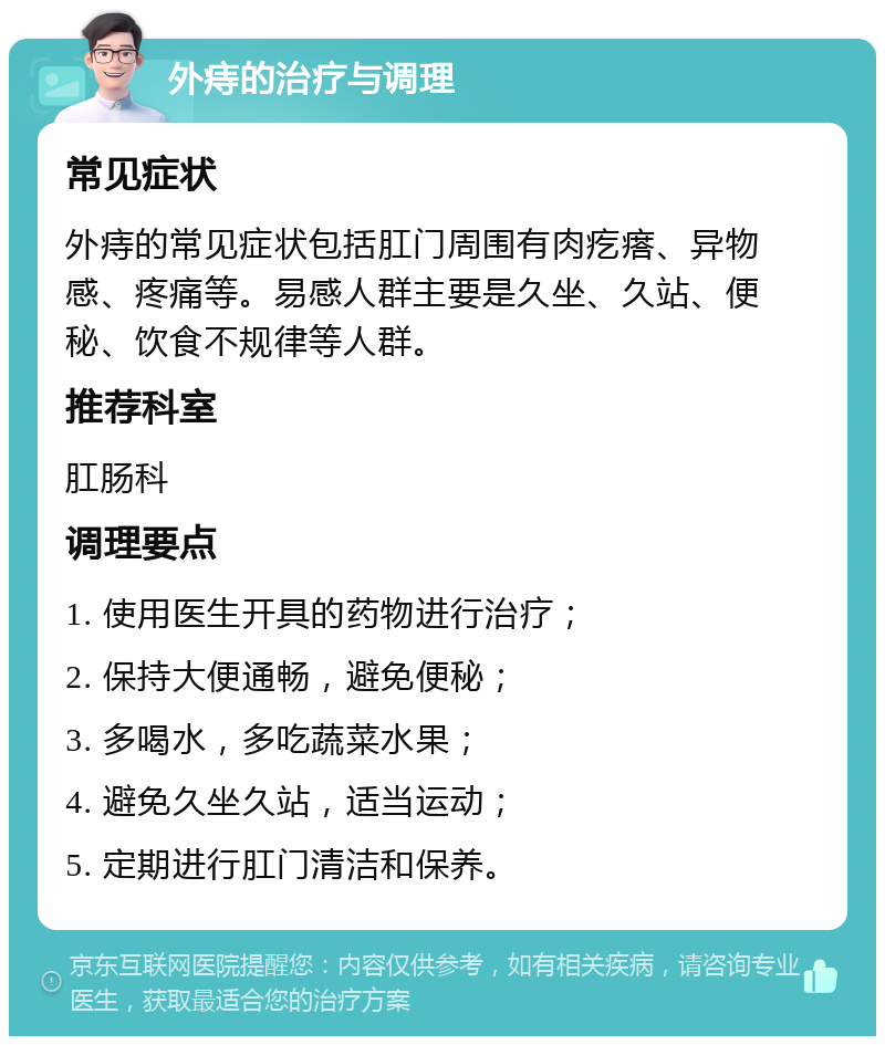 外痔的治疗与调理 常见症状 外痔的常见症状包括肛门周围有肉疙瘩、异物感、疼痛等。易感人群主要是久坐、久站、便秘、饮食不规律等人群。 推荐科室 肛肠科 调理要点 1. 使用医生开具的药物进行治疗； 2. 保持大便通畅，避免便秘； 3. 多喝水，多吃蔬菜水果； 4. 避免久坐久站，适当运动； 5. 定期进行肛门清洁和保养。