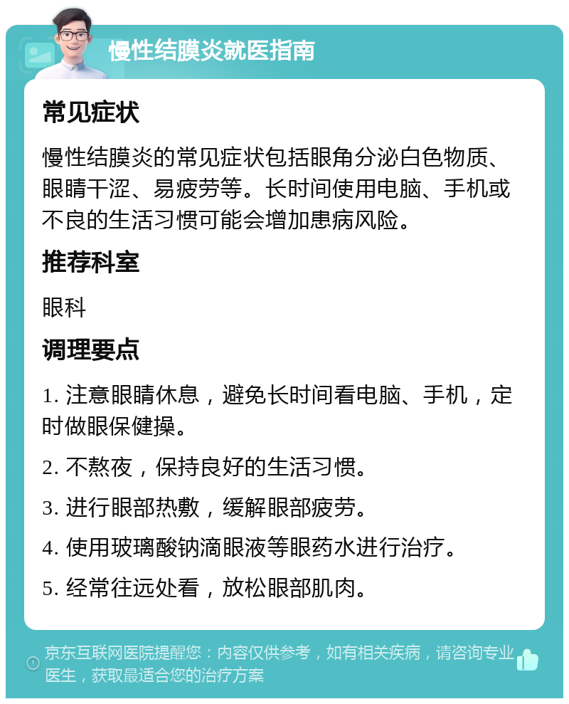 慢性结膜炎就医指南 常见症状 慢性结膜炎的常见症状包括眼角分泌白色物质、眼睛干涩、易疲劳等。长时间使用电脑、手机或不良的生活习惯可能会增加患病风险。 推荐科室 眼科 调理要点 1. 注意眼睛休息，避免长时间看电脑、手机，定时做眼保健操。 2. 不熬夜，保持良好的生活习惯。 3. 进行眼部热敷，缓解眼部疲劳。 4. 使用玻璃酸钠滴眼液等眼药水进行治疗。 5. 经常往远处看，放松眼部肌肉。