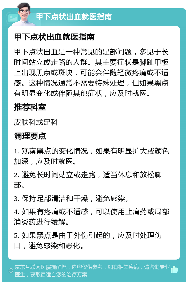 甲下点状出血就医指南 甲下点状出血就医指南 甲下点状出血是一种常见的足部问题，多见于长时间站立或走路的人群。其主要症状是脚趾甲板上出现黑点或斑块，可能会伴随轻微疼痛或不适感。这种情况通常不需要特殊处理，但如果黑点有明显变化或伴随其他症状，应及时就医。 推荐科室 皮肤科或足科 调理要点 1. 观察黑点的变化情况，如果有明显扩大或颜色加深，应及时就医。 2. 避免长时间站立或走路，适当休息和放松脚部。 3. 保持足部清洁和干燥，避免感染。 4. 如果有疼痛或不适感，可以使用止痛药或局部消炎药进行缓解。 5. 如果黑点是由于外伤引起的，应及时处理伤口，避免感染和恶化。