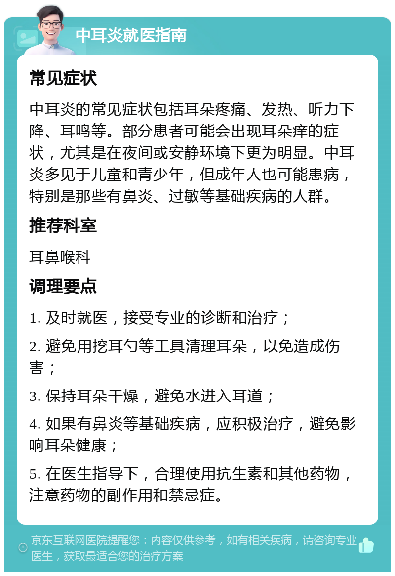 中耳炎就医指南 常见症状 中耳炎的常见症状包括耳朵疼痛、发热、听力下降、耳鸣等。部分患者可能会出现耳朵痒的症状，尤其是在夜间或安静环境下更为明显。中耳炎多见于儿童和青少年，但成年人也可能患病，特别是那些有鼻炎、过敏等基础疾病的人群。 推荐科室 耳鼻喉科 调理要点 1. 及时就医，接受专业的诊断和治疗； 2. 避免用挖耳勺等工具清理耳朵，以免造成伤害； 3. 保持耳朵干燥，避免水进入耳道； 4. 如果有鼻炎等基础疾病，应积极治疗，避免影响耳朵健康； 5. 在医生指导下，合理使用抗生素和其他药物，注意药物的副作用和禁忌症。