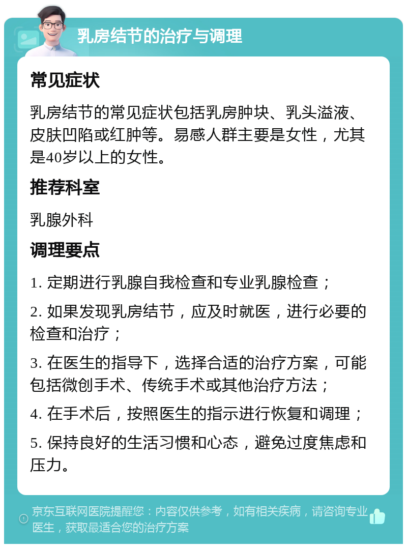 乳房结节的治疗与调理 常见症状 乳房结节的常见症状包括乳房肿块、乳头溢液、皮肤凹陷或红肿等。易感人群主要是女性，尤其是40岁以上的女性。 推荐科室 乳腺外科 调理要点 1. 定期进行乳腺自我检查和专业乳腺检查； 2. 如果发现乳房结节，应及时就医，进行必要的检查和治疗； 3. 在医生的指导下，选择合适的治疗方案，可能包括微创手术、传统手术或其他治疗方法； 4. 在手术后，按照医生的指示进行恢复和调理； 5. 保持良好的生活习惯和心态，避免过度焦虑和压力。