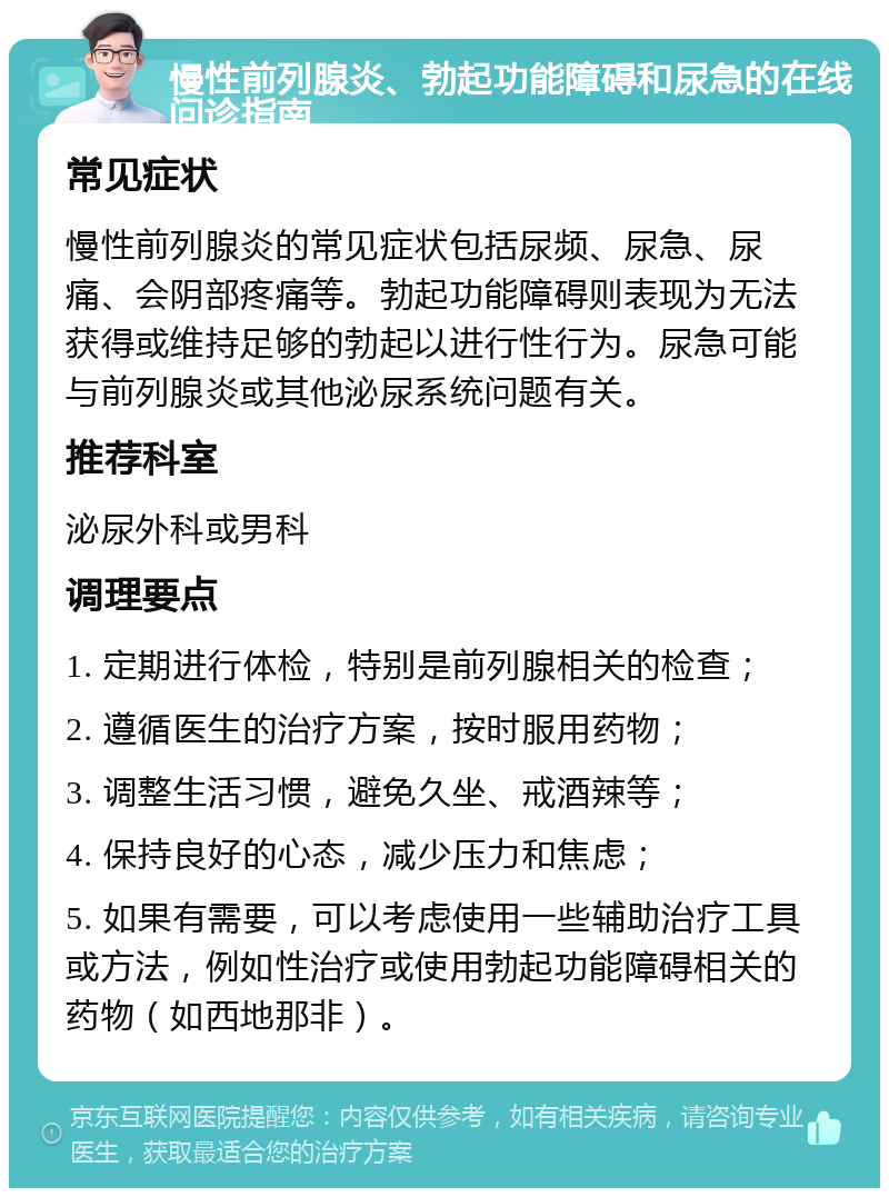 慢性前列腺炎、勃起功能障碍和尿急的在线问诊指南 常见症状 慢性前列腺炎的常见症状包括尿频、尿急、尿痛、会阴部疼痛等。勃起功能障碍则表现为无法获得或维持足够的勃起以进行性行为。尿急可能与前列腺炎或其他泌尿系统问题有关。 推荐科室 泌尿外科或男科 调理要点 1. 定期进行体检，特别是前列腺相关的检查； 2. 遵循医生的治疗方案，按时服用药物； 3. 调整生活习惯，避免久坐、戒酒辣等； 4. 保持良好的心态，减少压力和焦虑； 5. 如果有需要，可以考虑使用一些辅助治疗工具或方法，例如性治疗或使用勃起功能障碍相关的药物（如西地那非）。