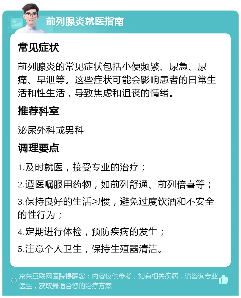 前列腺炎就医指南 常见症状 前列腺炎的常见症状包括小便频繁、尿急、尿痛、早泄等。这些症状可能会影响患者的日常生活和性生活，导致焦虑和沮丧的情绪。 推荐科室 泌尿外科或男科 调理要点 1.及时就医，接受专业的治疗； 2.遵医嘱服用药物，如前列舒通、前列倍喜等； 3.保持良好的生活习惯，避免过度饮酒和不安全的性行为； 4.定期进行体检，预防疾病的发生； 5.注意个人卫生，保持生殖器清洁。