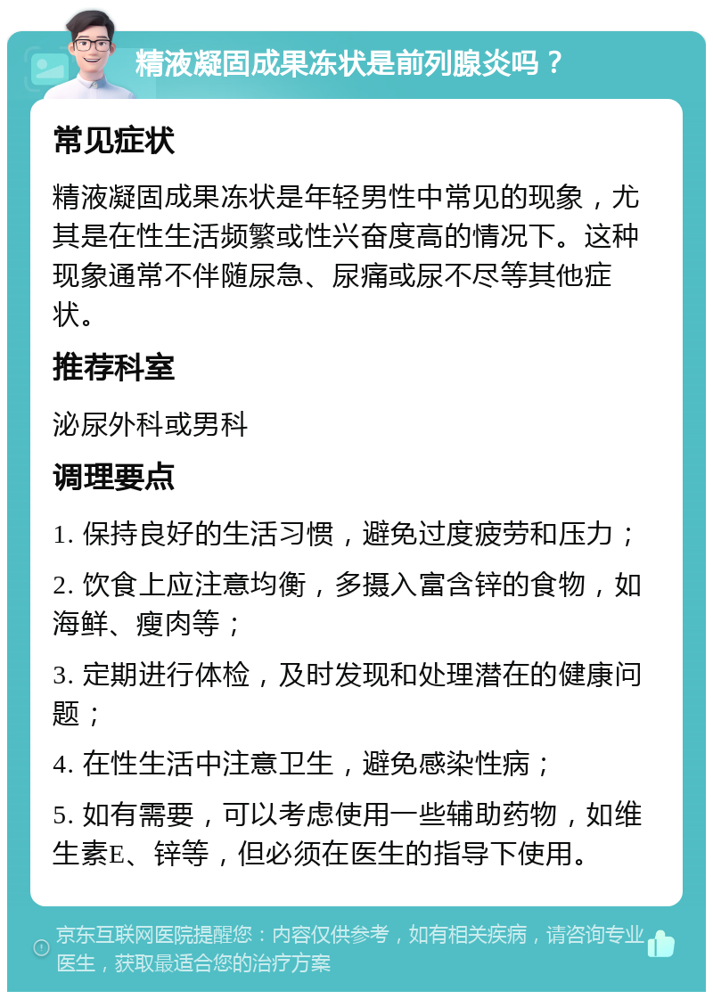 精液凝固成果冻状是前列腺炎吗？ 常见症状 精液凝固成果冻状是年轻男性中常见的现象，尤其是在性生活频繁或性兴奋度高的情况下。这种现象通常不伴随尿急、尿痛或尿不尽等其他症状。 推荐科室 泌尿外科或男科 调理要点 1. 保持良好的生活习惯，避免过度疲劳和压力； 2. 饮食上应注意均衡，多摄入富含锌的食物，如海鲜、瘦肉等； 3. 定期进行体检，及时发现和处理潜在的健康问题； 4. 在性生活中注意卫生，避免感染性病； 5. 如有需要，可以考虑使用一些辅助药物，如维生素E、锌等，但必须在医生的指导下使用。