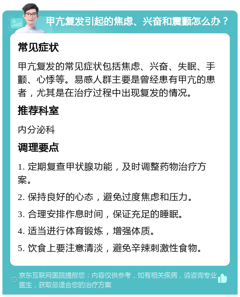 甲亢复发引起的焦虑、兴奋和震颤怎么办？ 常见症状 甲亢复发的常见症状包括焦虑、兴奋、失眠、手颤、心悸等。易感人群主要是曾经患有甲亢的患者，尤其是在治疗过程中出现复发的情况。 推荐科室 内分泌科 调理要点 1. 定期复查甲状腺功能，及时调整药物治疗方案。 2. 保持良好的心态，避免过度焦虑和压力。 3. 合理安排作息时间，保证充足的睡眠。 4. 适当进行体育锻炼，增强体质。 5. 饮食上要注意清淡，避免辛辣刺激性食物。