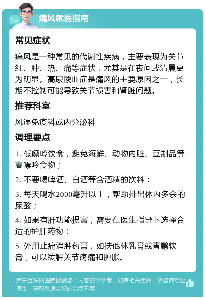 痛风就医指南 常见症状 痛风是一种常见的代谢性疾病，主要表现为关节红、肿、热、痛等症状，尤其是在夜间或清晨更为明显。高尿酸血症是痛风的主要原因之一，长期不控制可能导致关节损害和肾脏问题。 推荐科室 风湿免疫科或内分泌科 调理要点 1. 低嘌呤饮食，避免海鲜、动物内脏、豆制品等高嘌呤食物； 2. 不要喝啤酒、白酒等含酒精的饮料； 3. 每天喝水2000毫升以上，帮助排出体内多余的尿酸； 4. 如果有肝功能损害，需要在医生指导下选择合适的护肝药物； 5. 外用止痛消肿药膏，如扶他林乳膏或青鹏软膏，可以缓解关节疼痛和肿胀。