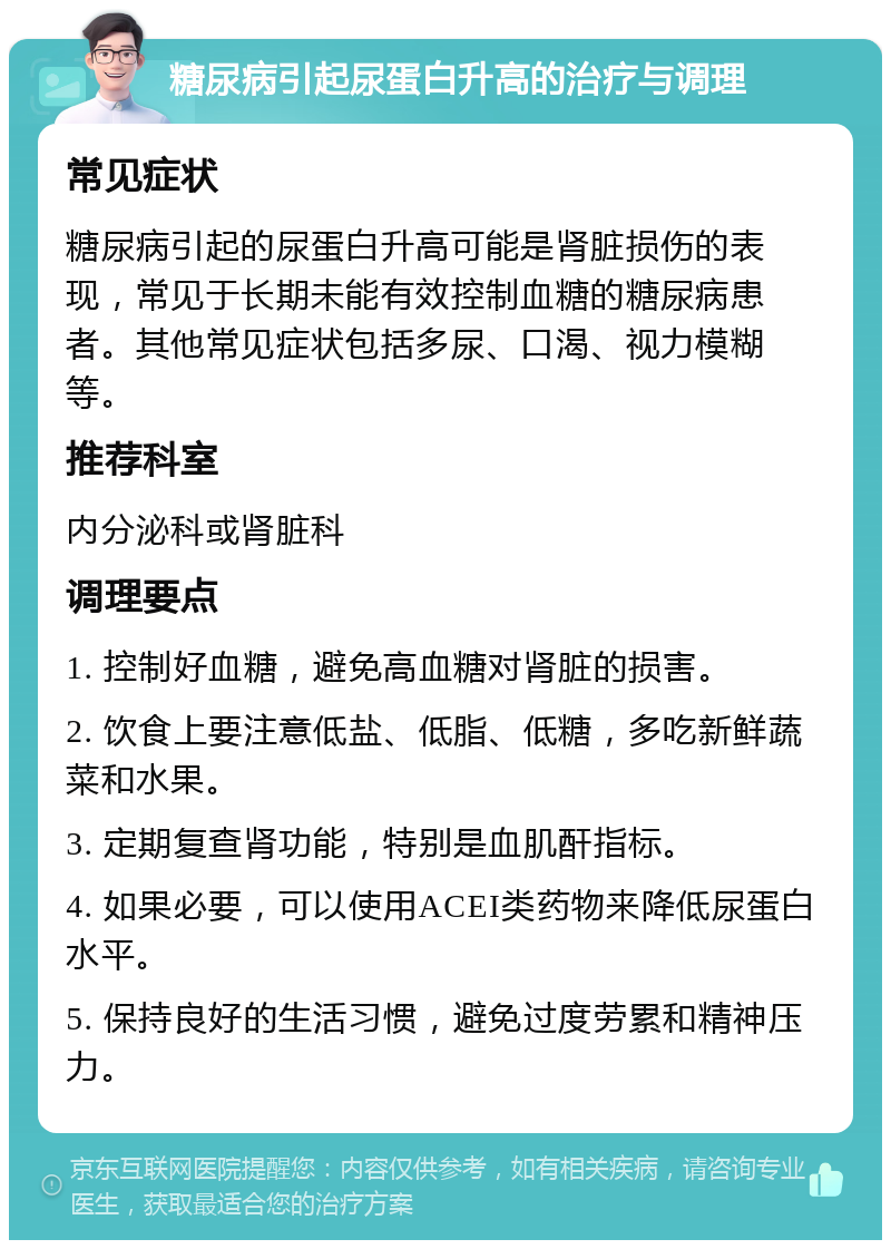 糖尿病引起尿蛋白升高的治疗与调理 常见症状 糖尿病引起的尿蛋白升高可能是肾脏损伤的表现，常见于长期未能有效控制血糖的糖尿病患者。其他常见症状包括多尿、口渴、视力模糊等。 推荐科室 内分泌科或肾脏科 调理要点 1. 控制好血糖，避免高血糖对肾脏的损害。 2. 饮食上要注意低盐、低脂、低糖，多吃新鲜蔬菜和水果。 3. 定期复查肾功能，特别是血肌酐指标。 4. 如果必要，可以使用ACEI类药物来降低尿蛋白水平。 5. 保持良好的生活习惯，避免过度劳累和精神压力。