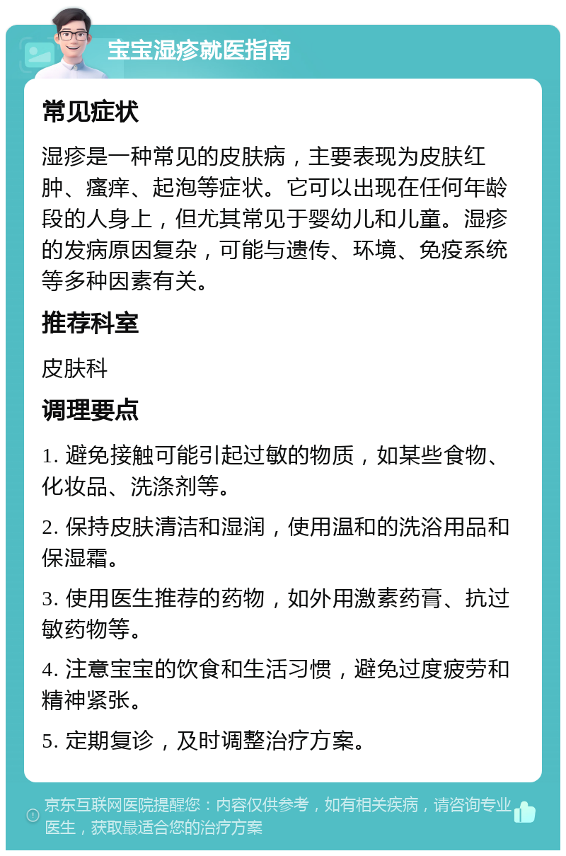 宝宝湿疹就医指南 常见症状 湿疹是一种常见的皮肤病，主要表现为皮肤红肿、瘙痒、起泡等症状。它可以出现在任何年龄段的人身上，但尤其常见于婴幼儿和儿童。湿疹的发病原因复杂，可能与遗传、环境、免疫系统等多种因素有关。 推荐科室 皮肤科 调理要点 1. 避免接触可能引起过敏的物质，如某些食物、化妆品、洗涤剂等。 2. 保持皮肤清洁和湿润，使用温和的洗浴用品和保湿霜。 3. 使用医生推荐的药物，如外用激素药膏、抗过敏药物等。 4. 注意宝宝的饮食和生活习惯，避免过度疲劳和精神紧张。 5. 定期复诊，及时调整治疗方案。