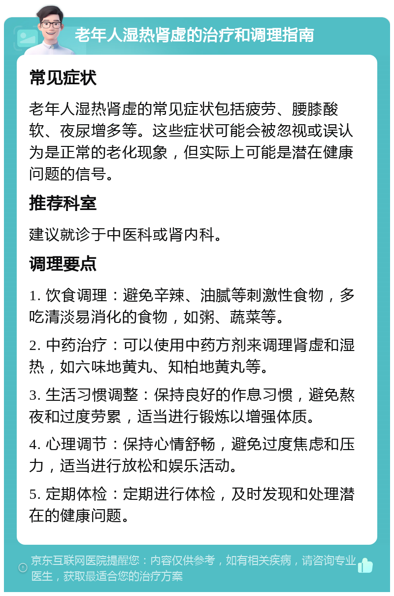 老年人湿热肾虚的治疗和调理指南 常见症状 老年人湿热肾虚的常见症状包括疲劳、腰膝酸软、夜尿增多等。这些症状可能会被忽视或误认为是正常的老化现象，但实际上可能是潜在健康问题的信号。 推荐科室 建议就诊于中医科或肾内科。 调理要点 1. 饮食调理：避免辛辣、油腻等刺激性食物，多吃清淡易消化的食物，如粥、蔬菜等。 2. 中药治疗：可以使用中药方剂来调理肾虚和湿热，如六味地黄丸、知柏地黄丸等。 3. 生活习惯调整：保持良好的作息习惯，避免熬夜和过度劳累，适当进行锻炼以增强体质。 4. 心理调节：保持心情舒畅，避免过度焦虑和压力，适当进行放松和娱乐活动。 5. 定期体检：定期进行体检，及时发现和处理潜在的健康问题。